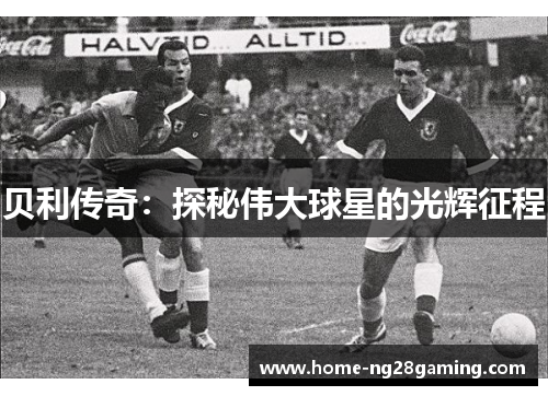 贝利传奇:探秘伟大球星的光辉征程 贝利传奇:探秘伟大球星的光辉征程