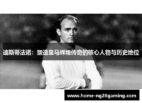 迪斯蒂法诺：塑造皇马辉煌传奇的核心人物与历史地位