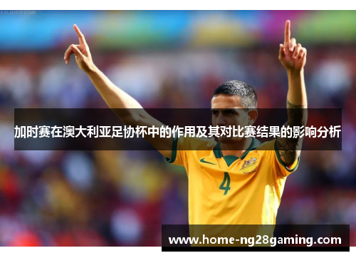 加时赛在澳大利亚足协杯中的作用及其对比赛结果的影响分析 加时赛在澳大利亚足协杯中的作用及其对比赛结果的影响分析