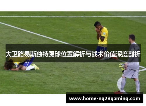 大卫路易斯独特踢球位置解析与战术价值深度剖析 大卫路易斯独特踢球位置解析与战术价值深度剖析