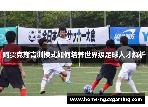 阿贾克斯青训模式如何培养世界级足球人才解析 阿贾克斯青训模式如何培养世界级足球人才解析