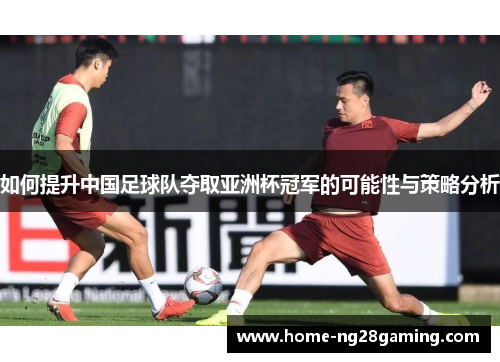 如何提升中国足球队夺取亚洲杯冠军的可能性与策略分析 如何提升中国足球队夺取亚洲杯冠军的可能性与策略分析