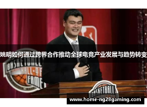 姚明如何通过跨界合作推动全球电竞产业发展与趋势转变 姚明如何通过跨界合作推动全球电竞产业发展与趋势转变