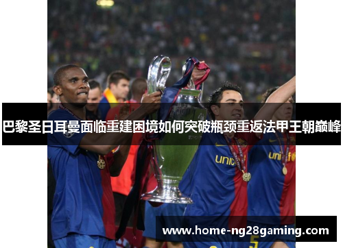 巴黎圣日耳曼面临重建困境如何突破瓶颈重返法甲王朝巅峰