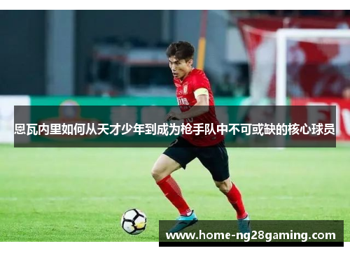 恩瓦内里如何从天才少年到成为枪手队中不可或缺的核心球员 恩瓦内里如何从天才少年到成为枪手队中不可或缺的核心球员