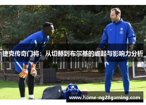 捷克传奇门将:从切赫到布尔基的崛起与影响力分析 捷克传奇门将:从切赫到布尔基的崛起与影响力分析