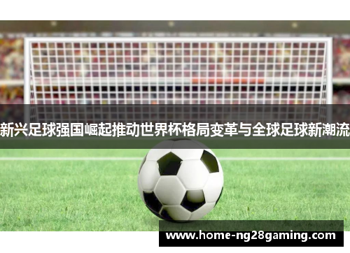 新兴足球强国崛起推动世界杯格局变革与全球足球新潮流