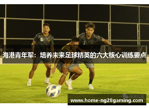 海港青年军:培养未来足球精英的六大核心训练要点 海港青年军:培养未来足球精英的六大核心训练要点