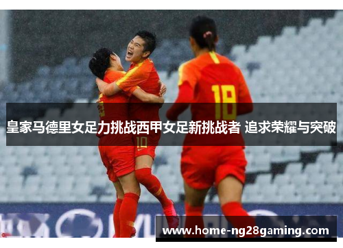 皇家马德里女足力挑战西甲女足新挑战者 追求荣耀与突破 皇家马德里女足力挑战西甲女足新挑战者 追求荣耀与突破