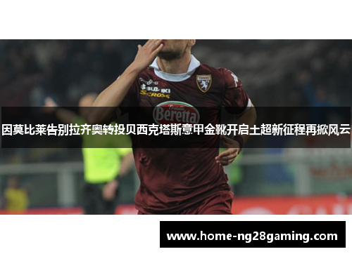 因莫比莱告别拉齐奥转投贝西克塔斯意甲金靴开启土超新征程再掀风云