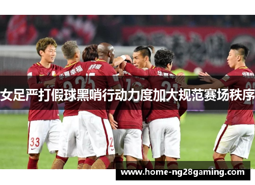 女足严打假球黑哨行动力度加大规范赛场秩序