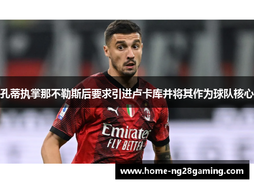 孔蒂执掌那不勒斯后要求引进卢卡库并将其作为球队核心 孔蒂执掌那不勒斯后要求引进卢卡库并将其作为球队核心