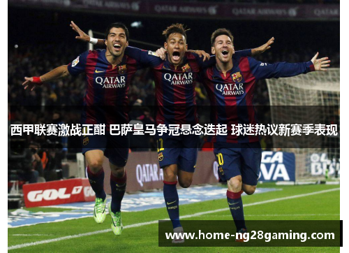 西甲联赛激战正酣 巴萨皇马争冠悬念迭起 球迷热议新赛季表现