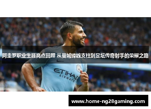 阿圭罗职业生涯亮点回顾 从曼城锋线支柱到足坛传奇射手的荣耀之路