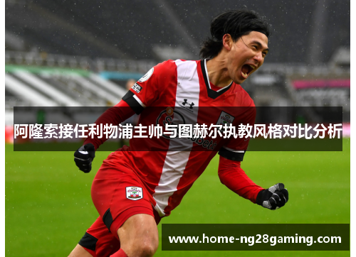 阿隆索接任利物浦主帅与图赫尔执教风格对比分析 阿隆索接任利物浦主帅与图赫尔执教风格对比分析