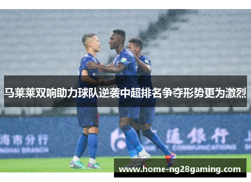 马莱莱双响助力球队逆袭中超排名争夺形势更为激烈 马莱莱双响助力球队逆袭中超排名争夺形势更为激烈
