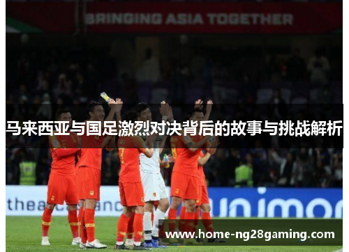 马来西亚与国足激烈对决背后的故事与挑战解析 马来西亚与国足激烈对决背后的故事与挑战解析