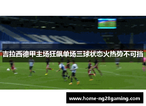 吉拉西德甲主场狂飙单场三球状态火热势不可挡 吉拉西德甲主场狂飙单场三球状态火热势不可挡