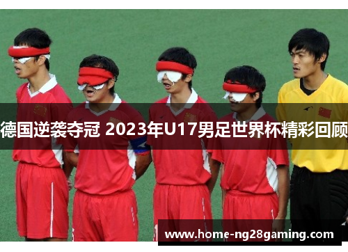 德国逆袭夺冠 2023年U17男足世界杯精彩回顾 德国逆袭夺冠 2023年U17男足世界杯精彩回顾